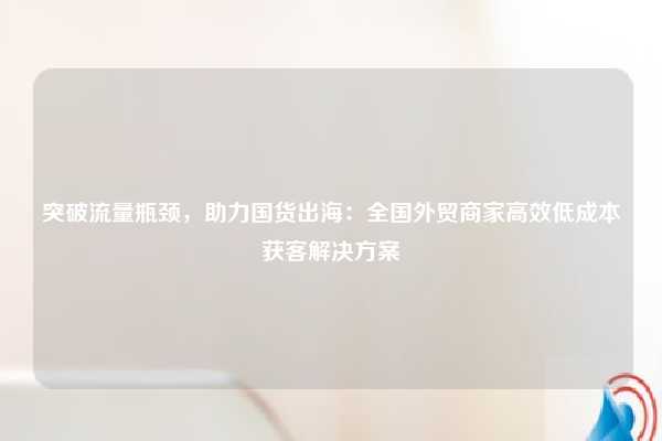 突破流量瓶颈，助力国货出海：全国外贸商家高效低成本获客解决方案