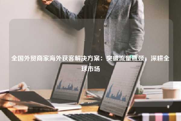 全国外贸商家海外获客解决方案：突破流量瓶颈，深耕全球市场