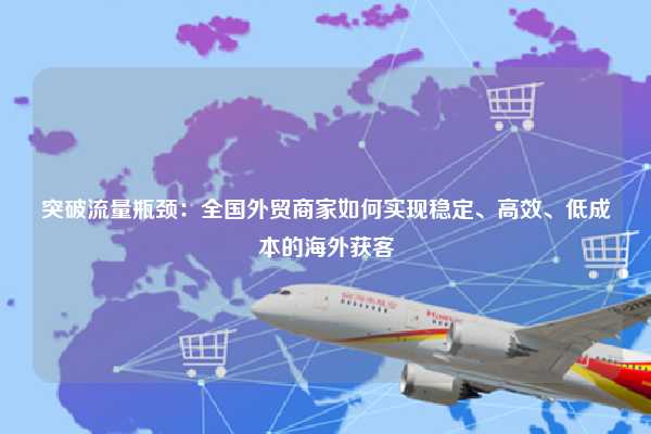 突破流量瓶颈：全国外贸商家如何实现稳定、高效、低成本的海外获客