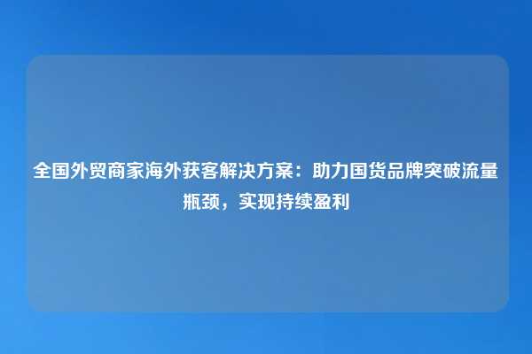 全国外贸商家海外获客解决方案：助力国货品牌突破流量瓶颈，实现持续盈利