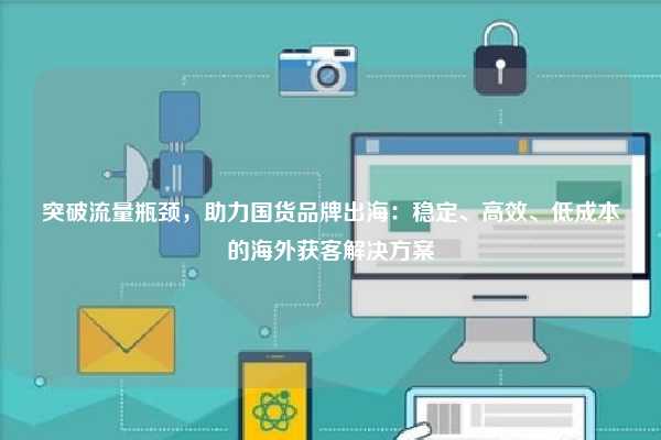 突破流量瓶颈，助力国货品牌出海：稳定、高效、低成本的海外获客解决方案