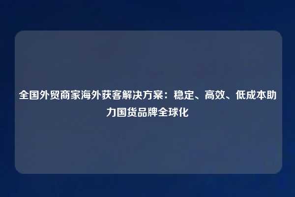 全国外贸商家海外获客解决方案:稳定、高效、低成本助力国货品牌全球化