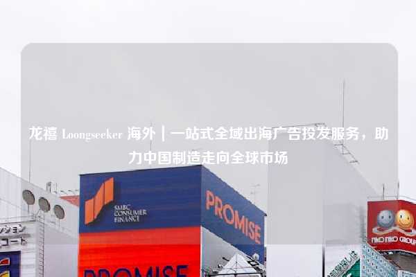 龙禧 Loongseeker 海外｜一站式全域出海广告投发服务，助力中国制造走向全球市场