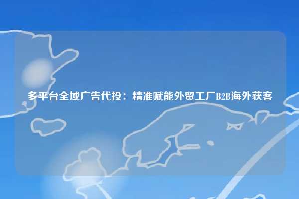 多平台全域广告代投：精准赋能外贸工厂B2B海外获客  第1张