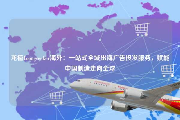 龙禧Loongseeker海外：一站式全域出海广告投发服务，赋能中国制造走向全球