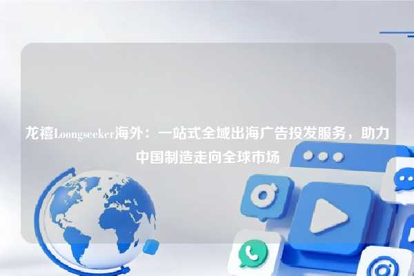 龙禧Loongseeker海外：一站式全域出海广告投发服务，助力中国制造走向全球市场