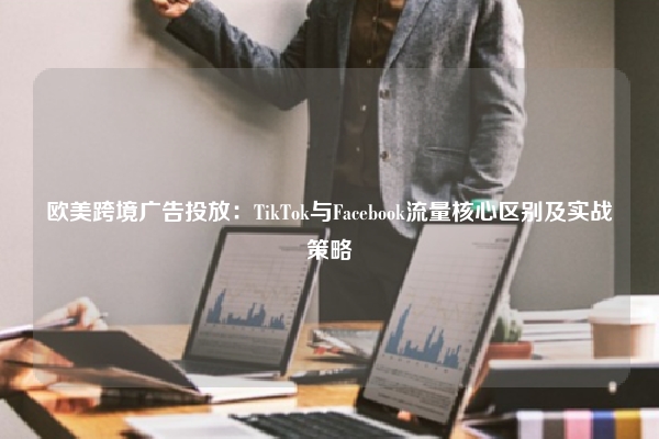 欧美跨境广告投放：TikTok与Facebook流量核心区别及实战策略