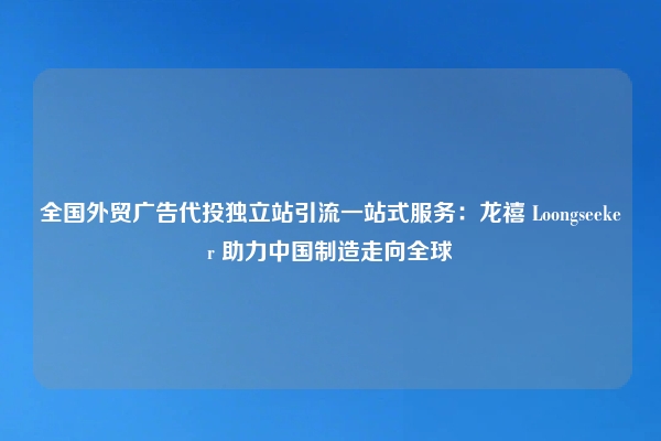 全国外贸广告代投独立站引流一站式服务：龙禧 Loongseeker 助力中国制造走向全球