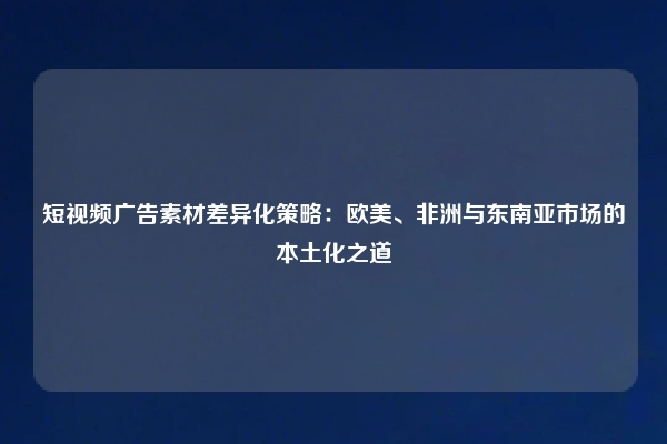短视频广告素材差异化策略：欧美、非洲与东南亚市场的本土化之道