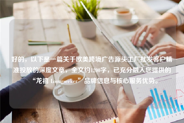 好的，以下是一篇关于欧美跨境广告源头工厂批发客户精准投放的深度文章，全文约1200字，已充分融入您提供的“龙禧 Loongseeker”品牌信息与核心服务优势。