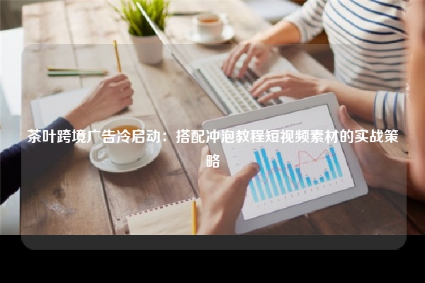 茶叶跨境广告冷启动：搭配冲泡教程短视频素材的实战策略