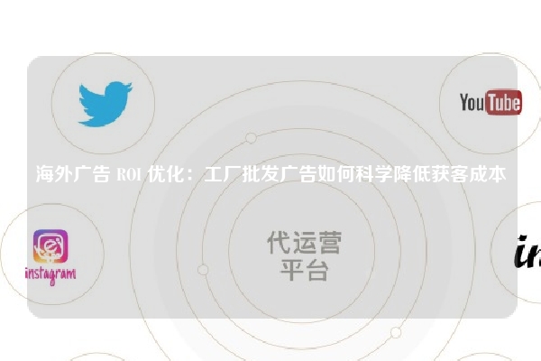 海外广告 ROI 优化：工厂批发广告如何科学降低获客成本