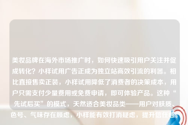美妆品牌在海外市场推广时，如何快速吸引用户关注并促成转化？小样试用广告正成为独立站高效引流的利器。相比直接售卖正装，小样试用降低了消费者的决策成本，用户只需支付少量费用或免费申请，即可体验产品。这种“先试后买”的模式，天然适合美妆品类——用户对肤质、色号、气味存在顾虑，小样能有效打消疑虑，提升信任感。