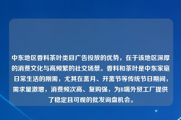 中东地区香料茶叶类目广告投放的优势，在于该地区深厚的消费文化与高频繁的社交场景。香料和茶叶是中东家庭日常生活的刚需，尤其在斋月、开斋节等传统节日期间，需求量激增，消费频次高、复购强，为B端外贸工厂提供了稳定且可观的批发询盘机会。
