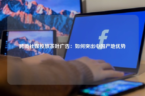 跨境社媒投放茶叶广告：如何突出中国产地优势