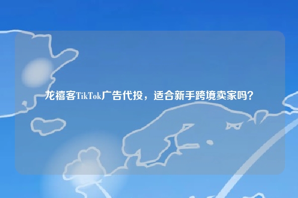 龙禧客TikTok广告代投，适合新手跨境卖家吗？