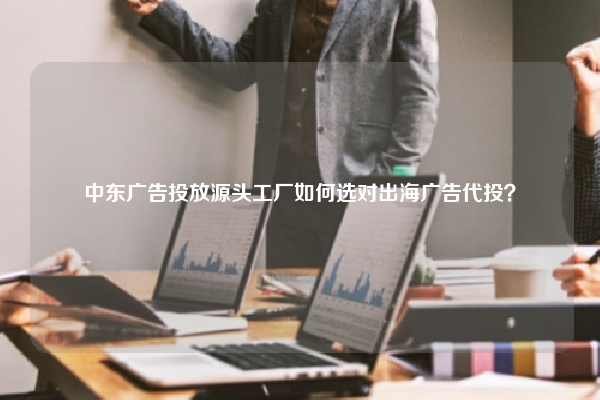 中东广告投放源头工厂如何选对出海广告代投？