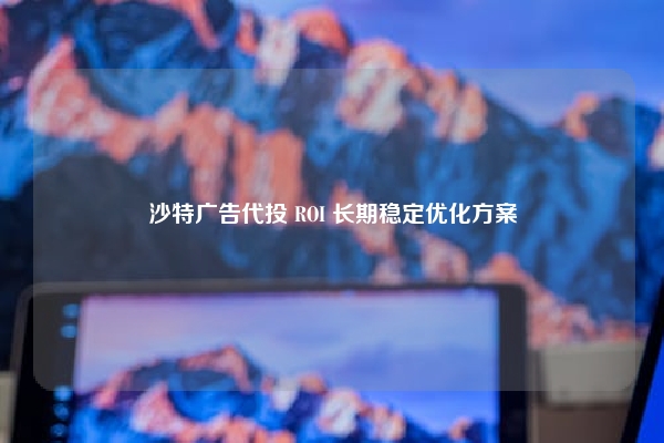 沙特广告代投 ROI 长期稳定优化方案