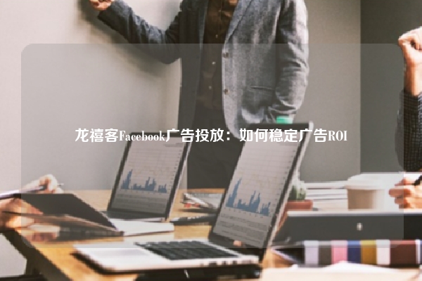 龙禧客Facebook广告投放:如何稳定广告ROI
