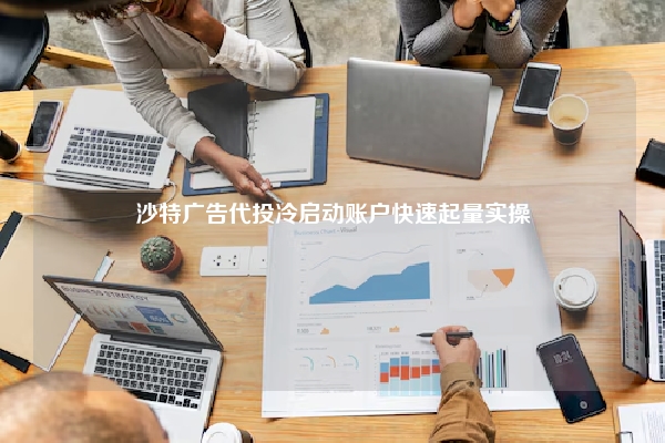 沙特广告代投冷启动账户快速起量实操