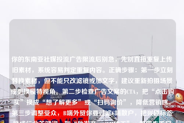 你的东南亚社媒投流广告限流后别急,先别直接重复上传旧素材,系统容易判定重复内容。正确步骤:第一步立刻替换素材,但不能只改滤镜或加文字,建议重新拍摄场景或更换模特视角。第二步检查广告文案的CTA,把“点击购买”换成“想了解更多”或“扫码询价”,降低营销感。第三步调整受众,B端外贸你要过滤C端散户,把兴趣标签换成行业关键词,如“批发商、OEM代工”。第四步重启投放时先小预算测试,1-2天看CTR,达标再放大消耗。