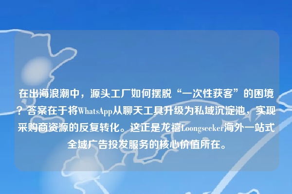 在出海浪潮中,源头工厂如何摆脱“一次性获客”的困境?答案在于将WhatsApp从聊天工具升级为私域沉淀池,实现采购商资源的反复转化。这正是龙禧Loongseeker海外一站式全域广告投发服务的核心价值所在。