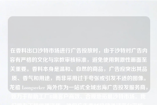在香料出口沙特市场进行广告投放时，由于沙特对广告内容有严格的文化与宗教审核标准，避免使用刺激性画面至关重要。香料本身是温和、自然的商品，广告应突出其品质、香气和用途，而非采用过于夸张或引发不适的图像。龙禧 Loongseeker 海外作为一站式全域出海广告投发服务商，致力于帮助工厂B端客户高效、合规地拓展沙特市场。我们拥有正规代理资质，确保广告素材稳健通过平台审核。