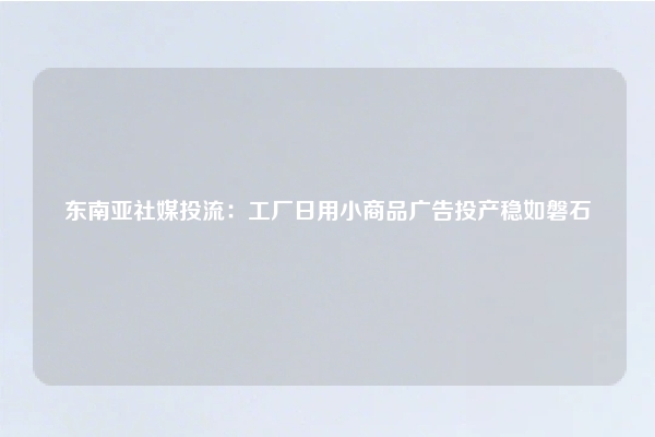 东南亚社媒投流:工厂日用小商品广告投产稳如磐石