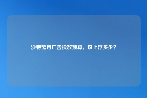 沙特斋月广告投放预算,该上浮多少?