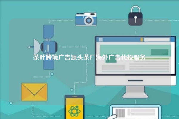 茶叶跨境广告源头茶厂海外广告代投服务