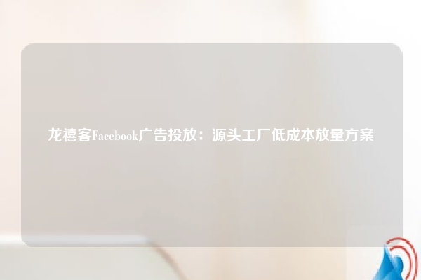 龙禧客Facebook广告投放:源头工厂低成本放量方案