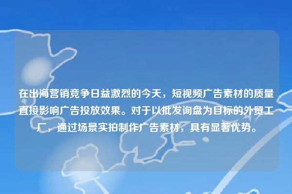 在出海营销竞争日益激烈的今天，短视频广告素材的质量直接影响广告投放效果。对于以批发询盘为目标的外贸工厂，通过场景实拍制作广告素材，具有显著优势。