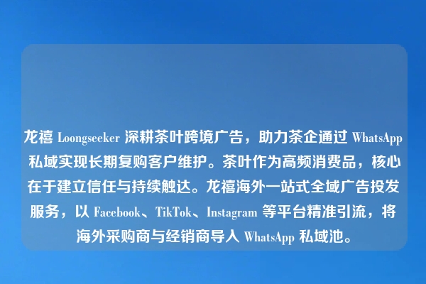 龙禧 Loongseeker 深耕茶叶跨境广告,助力茶企通过 WhatsApp 私域实现长期复购客户维护。茶叶作为高频消费品,核心在于建立信任与持续触达。龙禧海外一站式全域广告投发服务,以 Facebook、TikTok、Instagram 等平台精准引流,将海外采购商与经销商导入 WhatsApp 私域池。