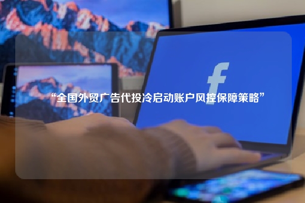 “全国外贸广告代投冷启动账户风控保障策略”