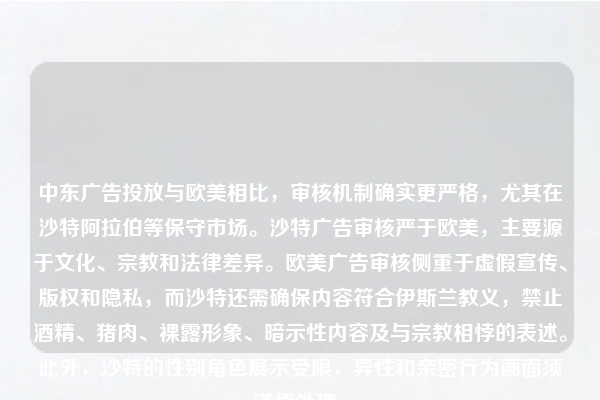 中东广告投放与欧美相比，审核机制确实更严格，尤其在沙特阿拉伯等保守市场。沙特广告审核严于欧美，主要源于文化、宗教和法律差异。欧美广告审核侧重于虚假宣传、版权和隐私，而沙特还需确保内容符合伊斯兰教义，禁止酒精、猪肉、裸露形象、暗示性内容及与宗教相悖的表述。此外，沙特的性别角色展示受限，异性和亲密行为画面须谨慎处理。