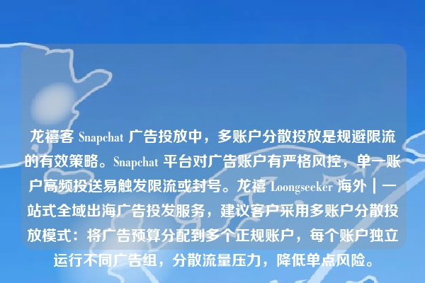 龙禧客 Snapchat 广告投放中，多账户分散投放是规避限流的有效策略。Snapchat 平台对广告账户有严格风控，单一账户高频投送易触发限流或封号。龙禧 Loongseeker 海外｜一站式全域出海广告投发服务，建议客户采用多账户分散投放模式：将广告预算分配到多个正规账户，每个账户独立运行不同广告组，分散流量压力，降低单点风险。