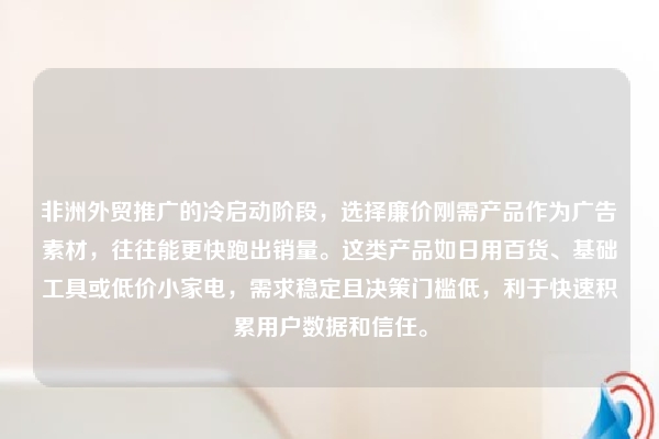 非洲外贸推广的冷启动阶段，选择廉价刚需产品作为广告素材，往往能更快跑出销量。这类产品如日用百货、基础工具或低价小家电，需求稳定且决策门槛低，利于快速积累用户数据和信任。