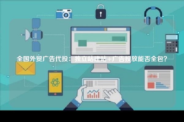 全国外贸广告代投：独立站建站+广告投放能否全包？