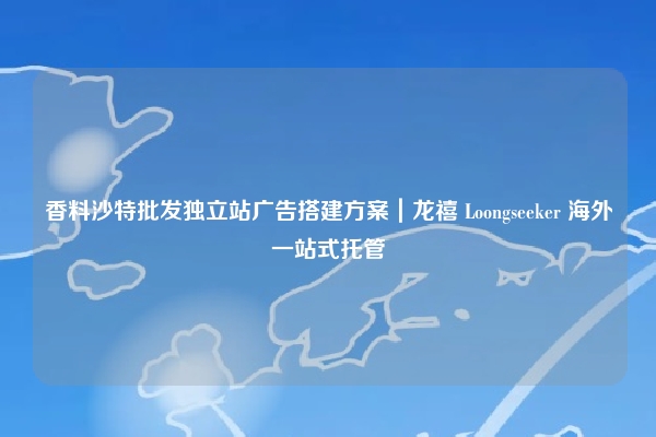 香料沙特批发独立站广告搭建方案|龙禧 Loongseeker 海外一站式托管