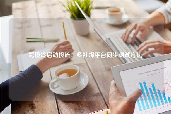 跨境冷启动投流：多社媒平台同步测试方法