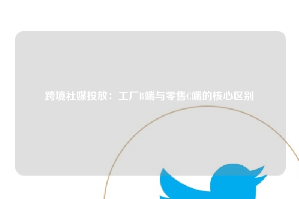 跨境社媒投放：工厂B端与零售C端的核心区别