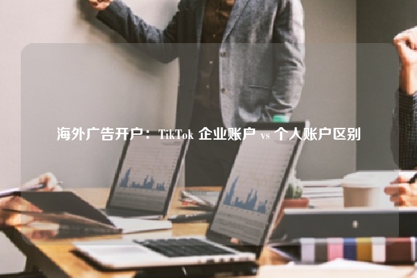 海外广告开户：TikTok 企业账户 vs 个人账户区别