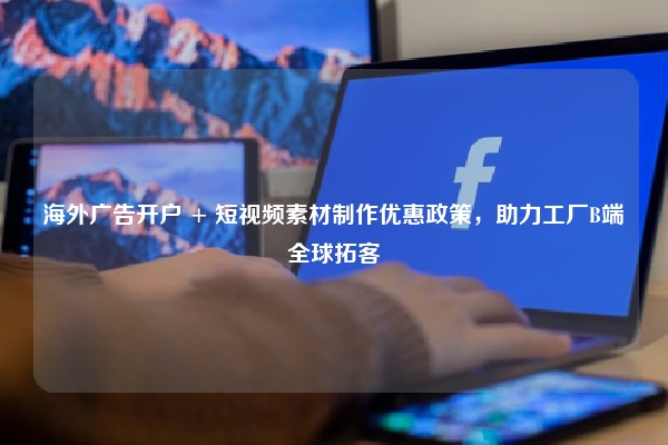 海外广告开户 + 短视频素材制作优惠政策，助力工厂B端全球拓客