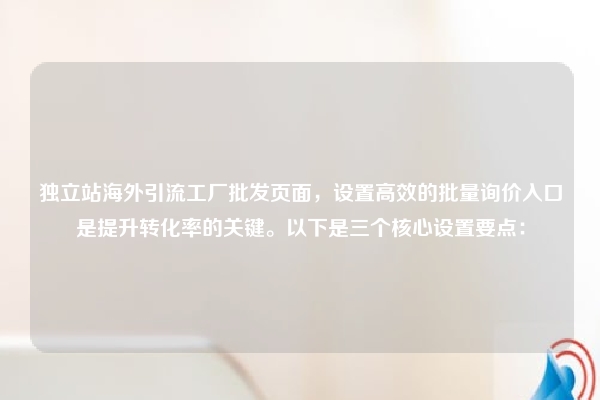 独立站海外引流工厂批发页面，设置高效的批量询价入口是提升转化率的关键。以下是三个核心设置要点：