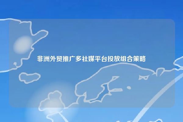 非洲外贸推广多社媒平台投放组合策略