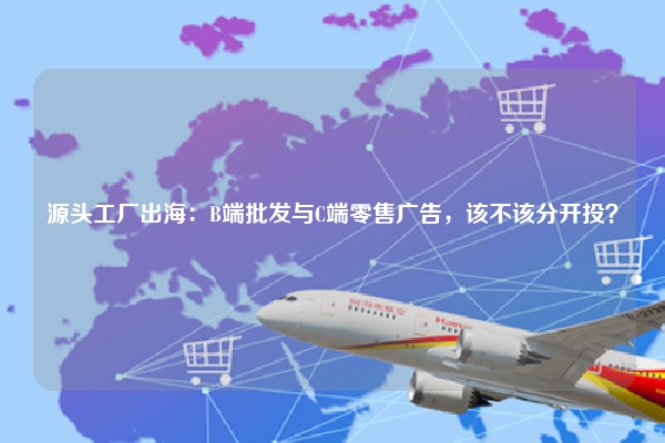 源头工厂出海：B端批发与C端零售广告，该不该分开投？