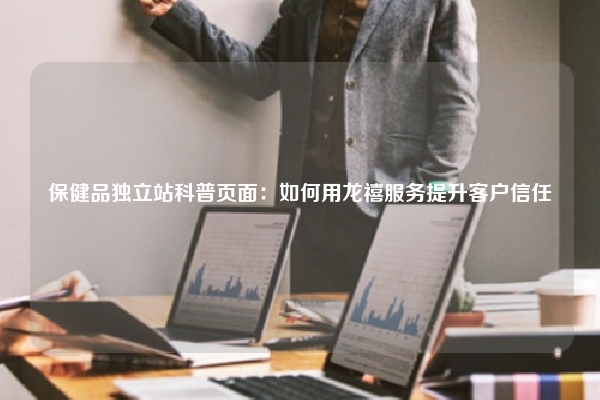 保健品独立站科普页面：如何用龙禧服务提升客户信任
