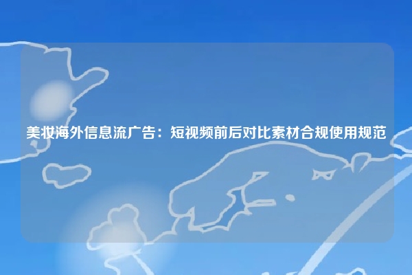 美妆海外信息流广告：短视频前后对比素材合规使用规范