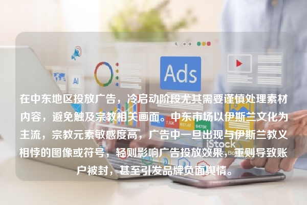 在中东地区投放广告，冷启动阶段尤其需要谨慎处理素材内容，避免触及宗教相关画面。中东市场以伊斯兰文化为主流，宗教元素敏感度高，广告中一旦出现与伊斯兰教义相悖的图像或符号，轻则影响广告投放效果，重则导致账户被封，甚至引发品牌负面舆情。