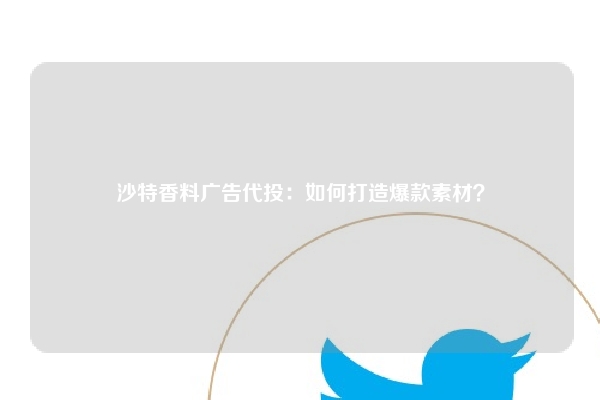 沙特香料广告代投：如何打造爆款素材？